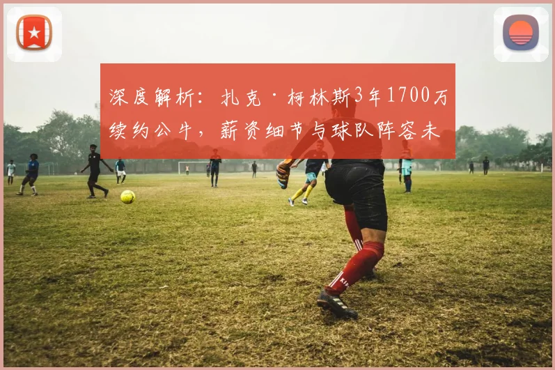 深度解析：扎克·柯林斯3年1700万续约公牛，薪资细节与球队阵容未来规划
