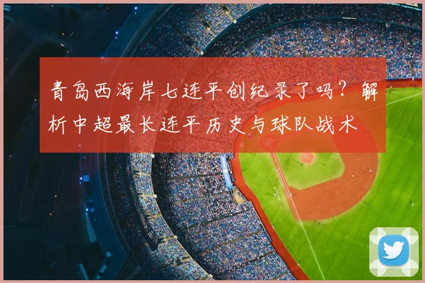 青岛西海岸七连平创纪录了吗？解析中超最长连平历史与球队战术