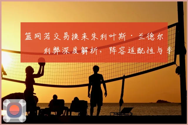 篮网若交易换来朱利叶斯·兰德尔：利弊深度解析，阵容适配性与季后赛上限探讨