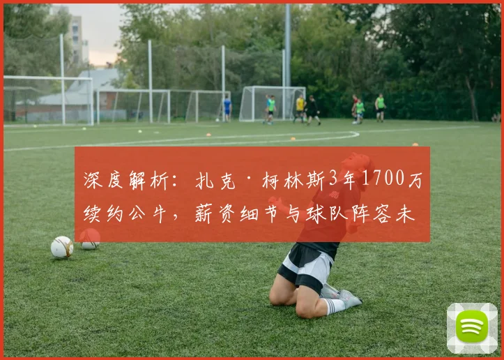 深度解析：扎克·柯林斯3年1700万续约公牛，薪资细节与球队阵容未来规划